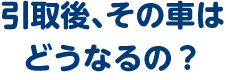 引取後、その車はどうなるの？