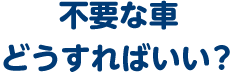 不要な車、どうすればいい？